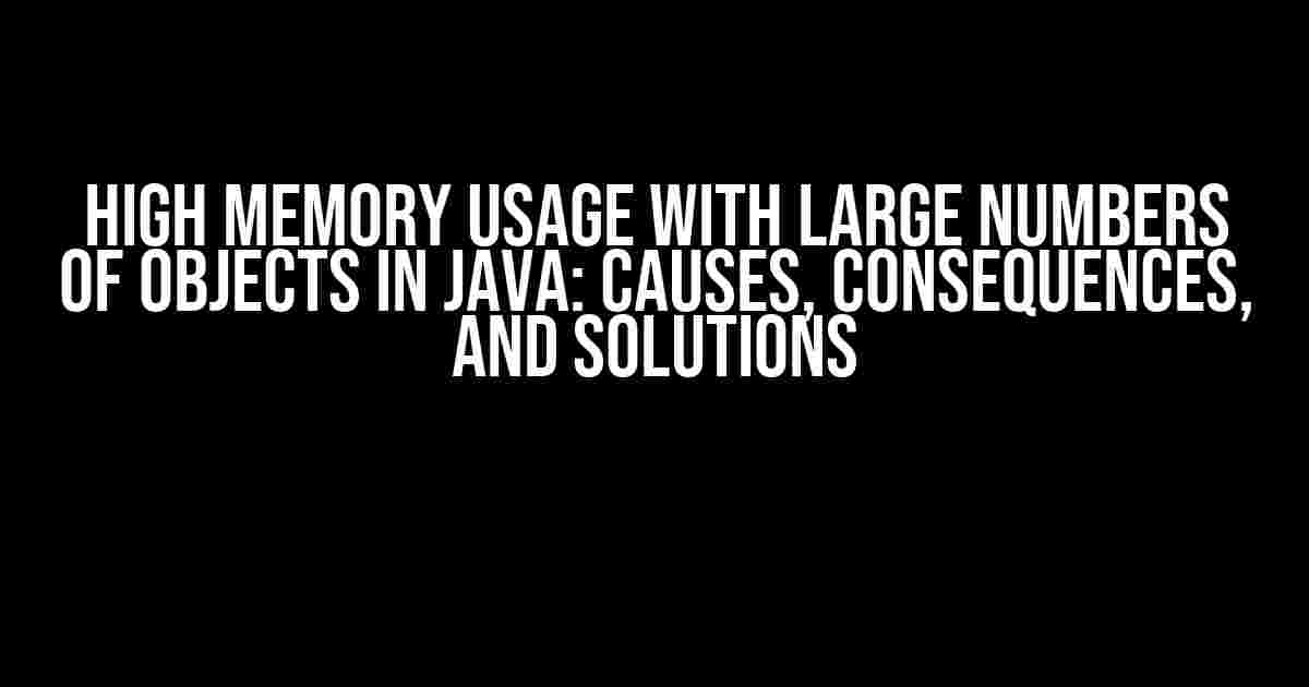 High Memory Usage with Large Numbers of Objects in Java: Causes, Consequences, and Solutions