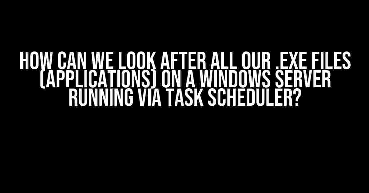 How Can We Look After All Our .exe Files (Applications) on a Windows Server Running via Task Scheduler?